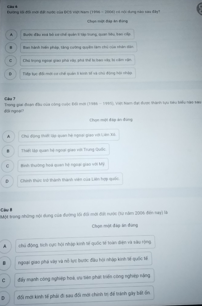 Đường lối đổi mới đất nước của ĐCS Việt Nam (1996 - 2006) có nội dung nào sau đây?
Chọn một đáp án đúng
A Bước đầu xoá bỏ cơ chế quản lí tập trung, quan liêu, bao cấp
B Ban hành hiến pháp, tăng cường quyền làm chủ của nhân dân.
C Chủ trọng ngoại giao phá vây, phá thế bị bao vây, bị cấm vận.
D Tiếp tục đối mới cơ chế quản lí kinh tế và chủ động hội nhập.
Câu 7
Trong giai đoạn đầu của công cuộc Đối mới (1986 - 1995), Việt Nam đạt được thành tựu tiêu biểu nào sau
đối ngoại?
Chọn một đáp án đùng
A Chủ động thiết lập quan hệ ngoại giao với Liên Xê.
B Thiết lập quan hệ ngoại giao với Trung Quốc
C Bình thường hoá quan hệ ngoại giao với Mỹ
D Chính thức trở thành thành viên của Liên hợp quốc
Câu 8
Một trong những nội dung của đường lối đối mới đất nước (từ năm 2006 đến nay) là
Chọn một đáp án đùng
A chủ động, tích cực hội nhập kinh tế quốc tế toàn diện và sâu rộng.
B ngoại giao phá vãy và nỗ lực bước đầu hội nhập kinh tế quốc tế
C đấy mạnh công nghiệp hoá, ưu tiên phát triển công nghiệp nặng
D đối mới kinh tế phải đi sau đối mới chính trị để tránh gây bất ốn