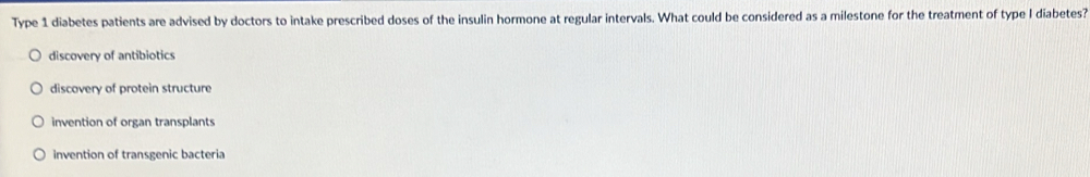 Type 1 diabetes patients are advised by doctors to intake prescribed doses of the insulin hormone at regular intervals. What could be considered as a milestone for the treatment of type I diabetes?
discovery of antibiotics
discovery of protein structure
invention of organ transplants
invention of transgenic bacteria