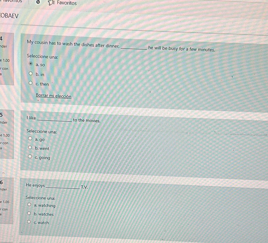 Favoritos
OBAEV
4 My cousin has to wash the dishes after dinner, _he will be busy for a few minutes.
nder
Seleccione una:
e 1.00 a.so
r con
a b. in
c. then
Borrar mi elección
5 I like _to the movies.
nder
Seleccione una:
e 1.00
a. go
r con
b. went
c. going
6 He enjoys
nder _T.V.
Seleccione una:
e 1.00 a: watching
r con
a
b. watches
c. watch