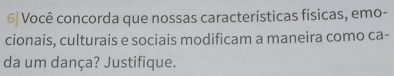 6| Você concorda que nossas características físicas, emo- 
cionais, culturais e sociais modificam a maneira como ca- 
da um dança? Justifique.