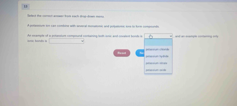 Select the correct answer from each drop-down menu. 
A potassium ion can combine with several monatomic and polyatomic ions to form compounds. 
An example of a potassium compound containing both ionic and covalent bonds is , and an example containing only 
ionic bonds is □ 
potassium chloride 
Reset Ne 
potassium hydride 
potassium nitrate 
potassium oxide