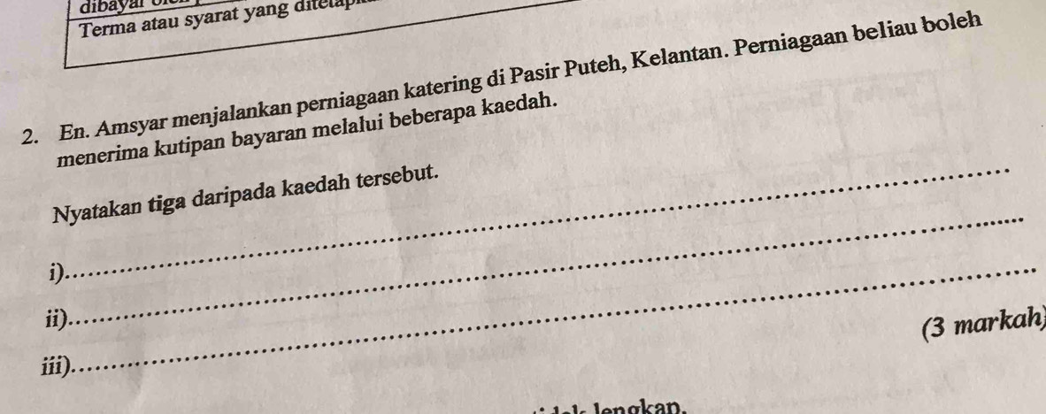 dibayar of 
Terma atau syarat yang ditela 
2. En. Amsyar menjalankan perniagaan katering di Pasir Puteh, Kelantan. Perniagaan beliau boleh 
_ 
menerima kutipan bayaran melalui beberapa kaedah. 
Nyatakan tiga daripada kaedah tersebut. 
i)._ 
ii) 
_ 
(3 markah) 
iii). 
ngkan