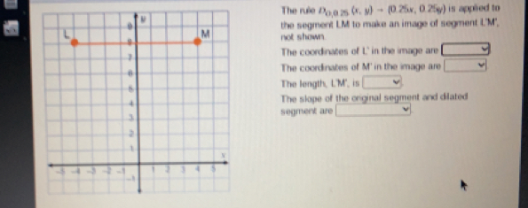 The rule D_0,0.25(x,y)-(0.25x,0.25g) is appied to
the segment LM to make an image of segment L'M',
not shown.
The coordinates of L' in the image are
The coordinates of M' 'in the image are
The length, L'M', is
The slope of the original segment and dilated
segment are