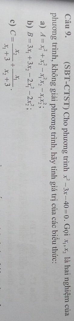 (SBT-CTST) Cho phương trình x^2-3x-40=0. Gọi x_1, x_2 là hai nghiệm của 
phương trình, không giải phương trình, hãy tính giá trị của các biểu thức: 
a) A=x_1^(2+x_2^2-x_1^2x_2)-x_1x_2^(2; 
b) B=3x_1)+3x_2-2x_1^(2-2x_2^2; 
c) C=frac x_2)x_1+3+frac x_1x_2+3.