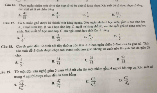 81 5 45
Câu 16. Chọn ngẫu nhiên một số từ tập hợp số có ba chữ số khác nhau. Xác suất để số được chọn có tổng
các chữ số lã số chắn bằng
A.  41/81 . B.  4/9 . C.  1/2 . D.  16/81 .
Câu 17. Có 6 chiếc ghế được kê thành một hàng ngang. Xếp ngẫu nhiên 6 học sinh, gồm 3 học sinh lớp
A , 2 học sinh lớp B và 1 học sinh lớp C , ngồi và hàng ghế đó, sao cho mỗi ghế có đùng một học
sinh. Xác suất đề học sinh lớp C chi ngồi cạnh học sinh lớp B bằng
A.  1/6 . B.  3/20 . C.  2/15 . D.  1/5 .
Câu 18. Cho đa giác đều 12 đinh nội tiếp đường tròn tâm A. Chọn ngẫu nhiên 3 đinh của đa giác đó. Tính
xác suất để 3 đinh được chọn tạo thành một tam giác không có cạnh nào là cạnh của đa giác đã
cho.
A.  2/5 · B.  31/55 . C.  28/55 . D.  52/55 .
Câu 19. Từ một đội văn nghệ gồm 5 nam và 8 nữ cần lập một nhóm gồm 4 người hát tốp ca. Xác suất đễ
trong 4 người được chọn đều là nam bằng
A. frac (C_8)^4(C_13)^4. B. frac (A_5)^4(C_5)^4. C. frac (C_5)^4(C_13)^4. D. frac (C_8)^4(A_13)^4.