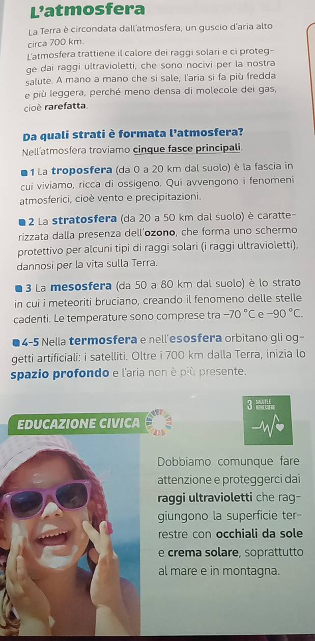 L’atmosfera 
La Terra è circondata dall’atmosfera, un guscio d'aria alto 
circa 700 km. 
L'atmosfera trattiene il calore dei raggi solari e ci proteg- 
ge dai raggi ultravioletti, che sono nocivi per la nostra 
salute. A mano a mano che si sale, l’aria si fa più fredda 
e più leggera, perché meno densa di molecole dei gas, 
cioè rarefatta. 
Da quali strati è formata l’atmosfera? 
Nell’atmosfera troviamo cinque fasce principali. 
1 La troposfera (da 0 a 20 km dal suolo) è la fascia in 
cui viviamo, ricca di ossigeno. Qui avvengono i fenomeni 
atmosferici, cioè vento e precipitazioni. 
2 La stratosfera (da 20 a 50 km dal suolo) è caratte- 
rizzata dalla presenza dell’ozono, che forma uno schermo 
protettivo per alcuni tipi di raggi solari (i raggi ultravioletti), 
dannosi per la vita sulla Terra. 
3 La mesosfera (da 50 a 80 km dal suolo) è lo strato 
in cui i meteoriti bruciano, creando il fenomeno delle stelle 
cadenti. Le temperature sono comprese tra -70°C e -90°C. 
4-5 Nella termosfera e nell’esosfera orbitano gli og- 
getti artificiali: i satelliti. Oltre i 700 km dalla Terra, inizia lo 
spazio profondo e l'aria non è più presente. 
3 
EDUCAZIONE CIVICA 
Dobbiamo comunque fare 
attenzione e proteggerci dai 
raggi ultravioletti che rag- 
giungono la superficie ter- 
restre con occhiali da sole 
e crema solare, soprattutto 
al mare e in montagna.