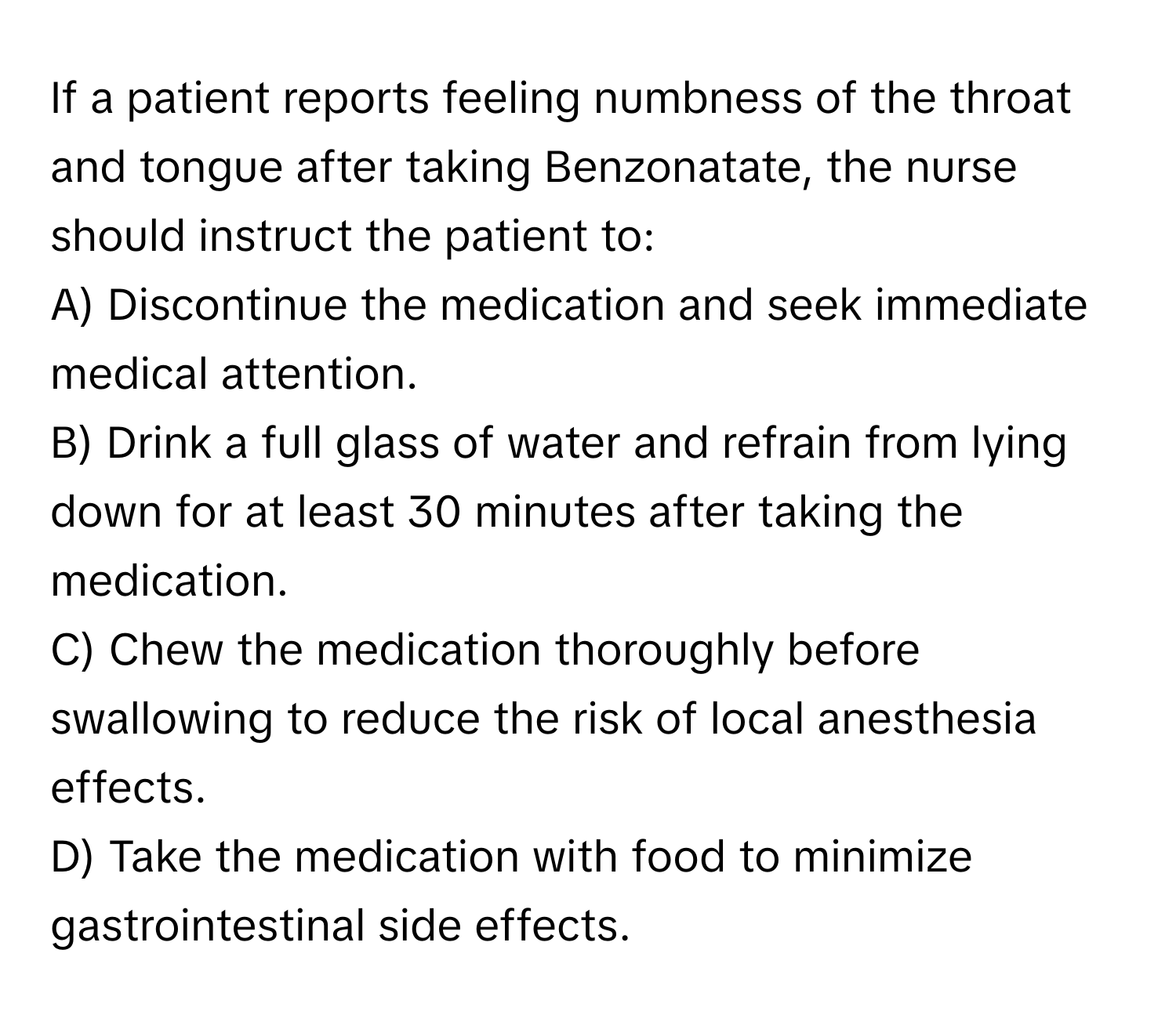 If a patient reports feeling numbness of the throat and tongue after taking Benzonatate, the nurse should instruct the patient to:

A) Discontinue the medication and seek immediate medical attention.
B) Drink a full glass of water and refrain from lying down for at least 30 minutes after taking the medication.
C) Chew the medication thoroughly before swallowing to reduce the risk of local anesthesia effects.
D) Take the medication with food to minimize gastrointestinal side effects.