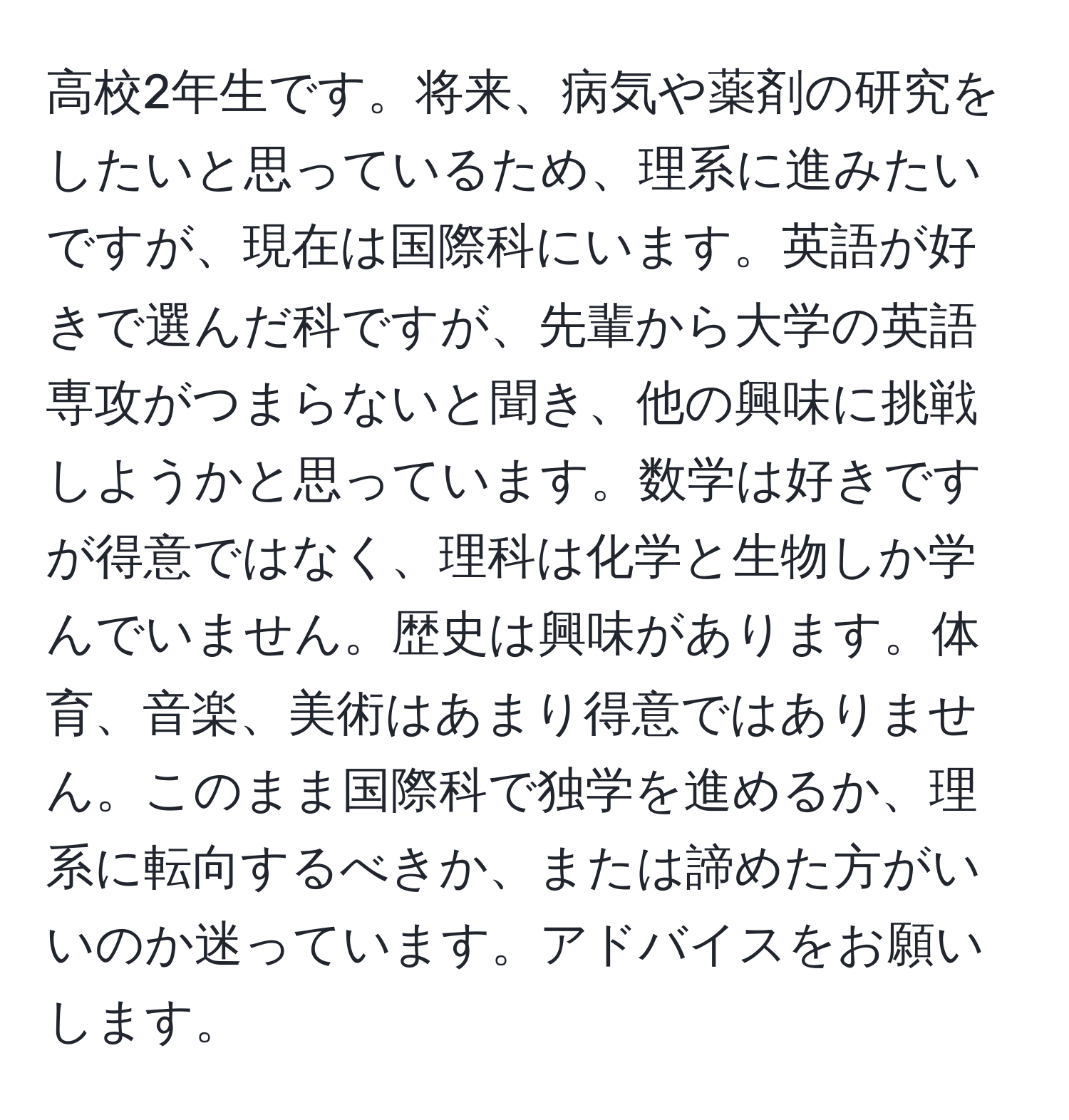 高校2年生です。将来、病気や薬剤の研究をしたいと思っているため、理系に進みたいですが、現在は国際科にいます。英語が好きで選んだ科ですが、先輩から大学の英語専攻がつまらないと聞き、他の興味に挑戦しようかと思っています。数学は好きですが得意ではなく、理科は化学と生物しか学んでいません。歴史は興味があります。体育、音楽、美術はあまり得意ではありません。このまま国際科で独学を進めるか、理系に転向するべきか、または諦めた方がいいのか迷っています。アドバイスをお願いします。