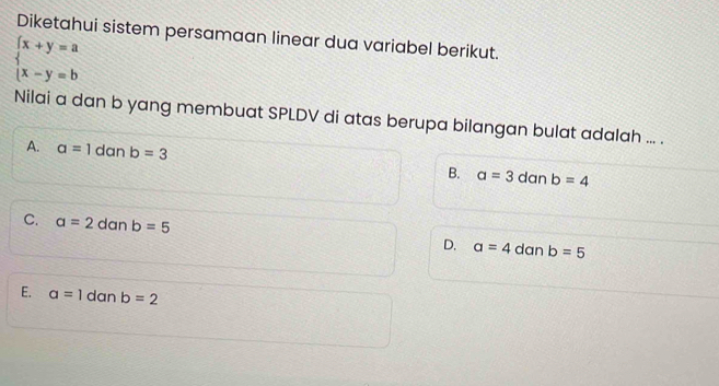 Diketahui sistem persamaan linear dua variabel berikut.
beginarrayl x+y=a x-y=bendarray.
Nilai a dan b yang membuat SPLDV di atas berupa bilangan bulat adalah ... .
A. a=1 dan b=3 B. a=3 dan b=4
C. a=2 dan b=5 D. a=4 dan b=5
E. a=1 dan b=2