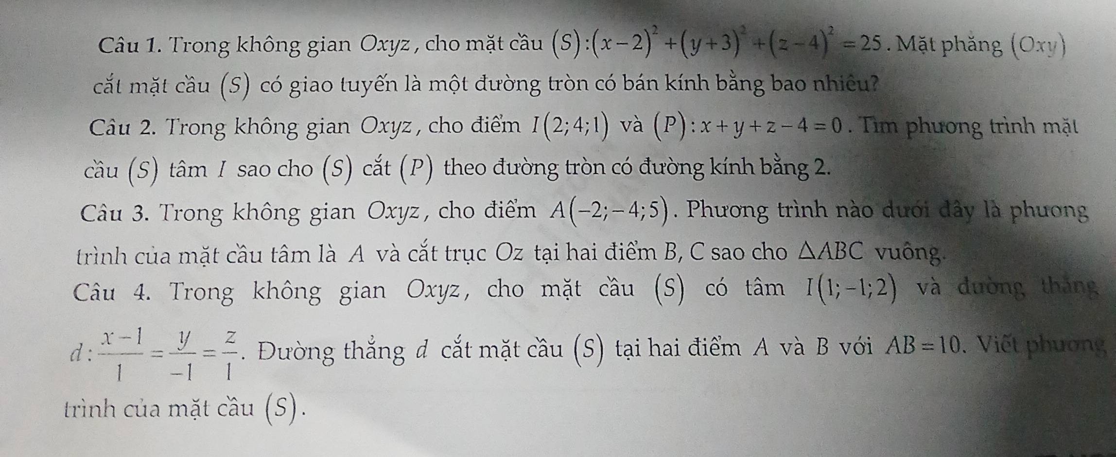 Trong không gian Oxyz , cho mặt cầu (S):(x-2)^2+(y+3)^2+(z-4)^2=25. Mặt phăng (Oxy)
cắt mặt cầu (S) có giao tuyến là một đường tròn có bán kính bằng bao nhiêu? 
Câu 2. Trong không gian Oxyz , cho điểm I(2;4;1) và (P):x+y+z-4=0. Tìm phương trình mặt 
cầu (S) tâm 1 sao cho (S) cắt (P) theo đường tròn có đường kính bằng 2. 
Câu 3. Trong không gian Oxyz, cho điểm A(-2;-4;5). Phương trình nào dưới đây là phương 
trình của mặt cầu tâm là A và cắt trục Oz tại hai điểm B, C sao cho △ ABC vuông. 
Câu 4. Trong không gian Oxyz, cho mặt cầu (S) có tâm I(1;-1;2) và đường tháng 
d:  (x-1)/1 = y/-1 = z/1 . Đường thắng d cắt mặt cầu (S) tại hai điểm A và B với AB=10. Viết phương 
trình của mặt cầu (S).