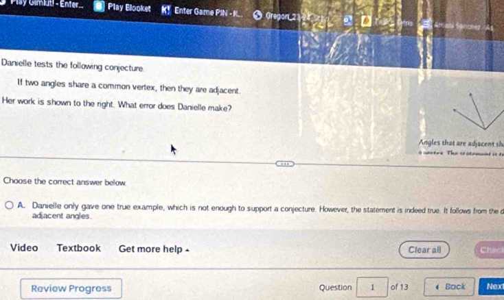 Plsy Gimiut! - Enter. Play Blooket K! Enter Game PIN - K Gregon 214 a
Danielle tests the following conjecture.
If two angles share a common vertex, then they are adjacent.
Her work is shown to the right. What error does Danielle make?
Angles that are adjacent sh
g wrtre. The cratament it ts
Choose the correct answer below
A. Danielle only gave one true example, which is not enough to support a conjecture. However, the statement is indeed true. It follows from the d
adjacent angles.
Video Textbook Get more help - Clear all Chac
Review Progress Question 1 of 13 Back Next