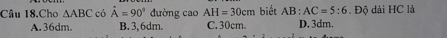 Câu 18.Cho △ ABC có hat A=90° đường cao AH=30cm biết AB:AC=5:6. Độ dài HC là
A. 36dm. B. 3, 6dm. C. 30cm. D. 3dm.