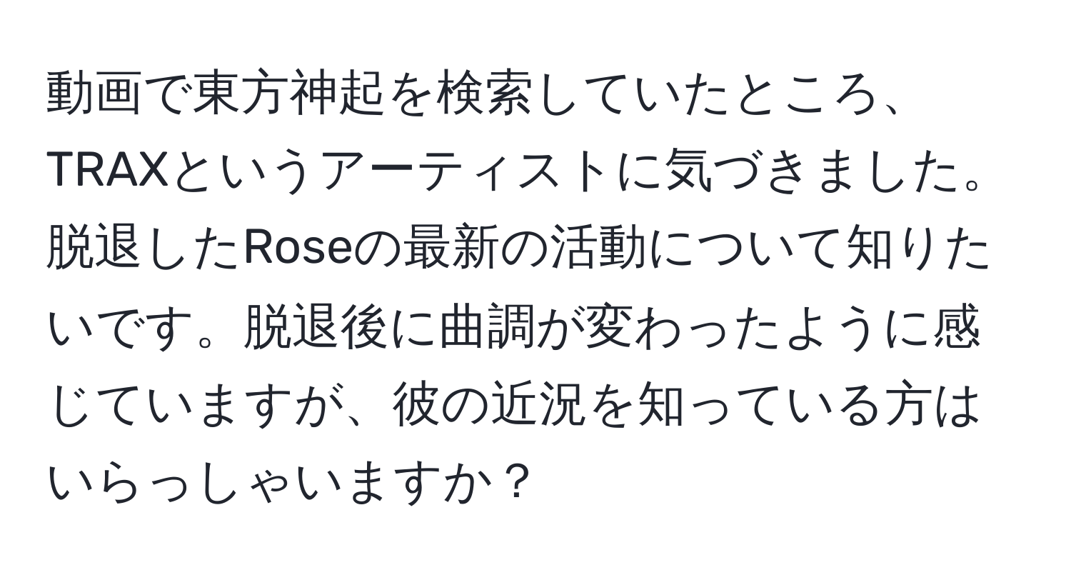 動画で東方神起を検索していたところ、TRAXというアーティストに気づきました。脱退したRoseの最新の活動について知りたいです。脱退後に曲調が変わったように感じていますが、彼の近況を知っている方はいらっしゃいますか？