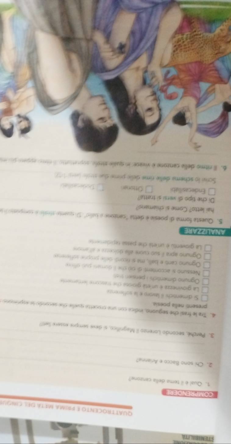 STENIBILITA
QuaTTrOCENTo e priMA Metá del ciquE
COMPRENDERE
1. Qual è il tema della canzone?
_
2. Chi sono Bacco e Arianna?
_
_
_
3. Perché, secondo Lorenzo il Magnifico, si deve sempre essere liett?
4. Tra le frasí che seguono, indica con una crocetta quelle che secondo se esprimono
presenti nella poesia.
Si dimentichi il lavoro e la sofferenza
La giovinezza é un etá gioiosa che trascorte lentamente
Ognuno dimentichi i pensien tristi
Nessuno si accontenti di ciò che il domani può offrire
Ognuno canti e balli, ma si ricordi delle proprie sofference
Ognuno apra il sub cuore alía dolcezza e allamore
La gioventù è un'età che passa rapidamente
ANALIZZARE
S. Questa forma di poesia é detta "canzone a balio". Di quante stroie é compostoii a
hai letto? Come si chiamano?
Di che tipo di versi si tratta?
Endecasillabi Ottonan Dodecasiliab
Scrivi lo scheme delle rime delle prime due strôle (versi 1/12
6. Il ritmo della canzone é vivace: in quale strofe, soprettutio. Il nimo eppare pau un