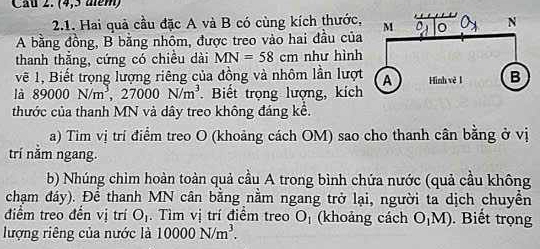 (4,5 aém) 
2.1. Hai quả cầu đặc A và B có cùng kích thước, 
A bằng đồng, B bằng nhôm, được treo vào hai đầu của 
thanh thắng, cứng có chiều dài MN=58cm như hình 
vẽ 1, Biết trọng lượng riêng của đồng và nhôm lần lượt 
là 89000N/m^3, 27000N/m^3. Biết trọng lượng, kích 
thước của thanh MN và dây treo không đáng kể. 
a) Tim vị trí điểm treo O (khoảng cách OM) sao cho thanh cân bằng ở vị 
trí năm ngang. 
b) Nhúng chìm hoàn toàn quả cầu A trong bình chứa nước (quả cầu không 
chạm đáy). Để thanh MN cân bằng nằm ngang trở lại, người ta dịch chuyền 
điểm treo đền vị trí O_1. Tìm vị trí điểm treo O_1 (khoảng cách O_1M). Biết trọng 
lượng riêng của nước là 10000N/m^3.