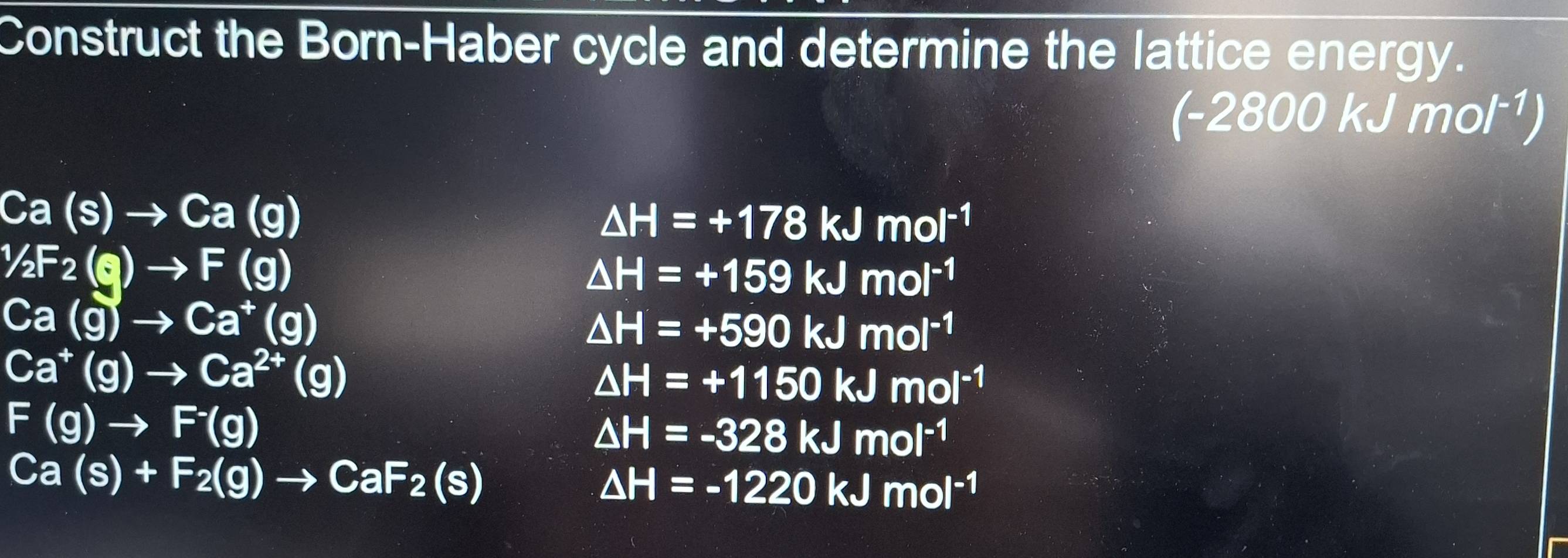 Construct the Born-Haber cycle and determine the lattice energy.
(-2800kJmol^(-1))
Ca(s)to Ca(g)
△ H=+178kJmol^((-1)^1/_2)F_2(g)to F(g)
△ H=+159kJmol^(-1)
Ca(g)to Ca^+(g)
△ H=+590kJmol^(-1)
Ca^+(g)to Ca^(2+)(g)
△ H=+1150kJmol^(-1)
F(g)to F^-(g)
△ H=-328kJmol^(-1)
Ca(s)+F_2(g)to CaF_2(s)
△ H=-1220kJmol^(-1)