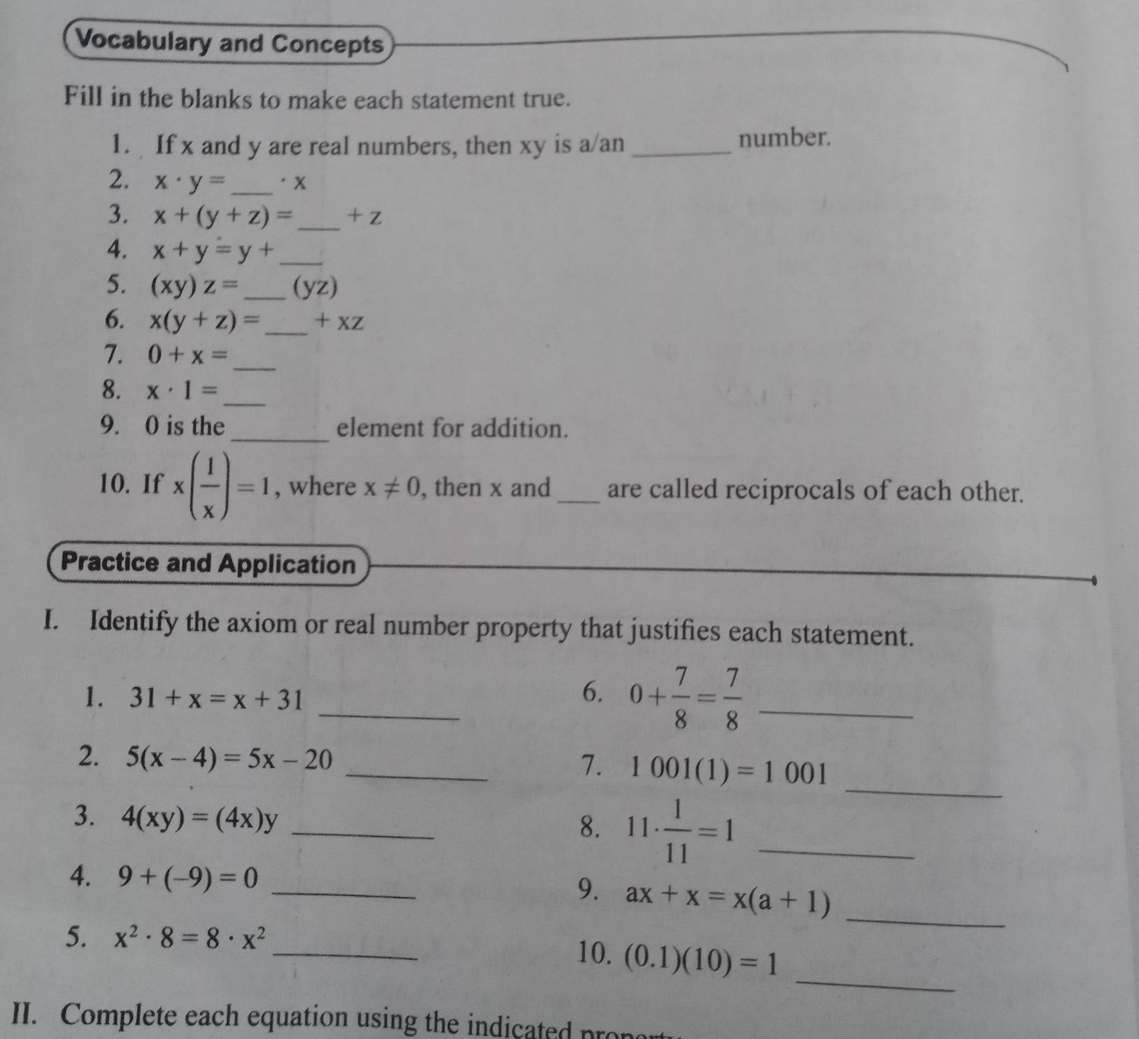 Vocabulary and Concepts 
Fill in the blanks to make each statement true. 
1. If x and y are real numbers, then xy is a/an_ 
number. 
2. x· y= _  'x
3. x+(y+z)= _  + Z
4. x+y=y+ _ 
5. (xy)z= _  (yz)
6. x(y+z)= _  +x2
7. 0+x= _ 
8. x· 1= _ 
9. 0 is the _element for addition. 
10. If x( 1/x )=1 , where x!= 0 , then x and_ are called reciprocals of each other. 
Practice and Application 
I. Identify the axiom or real number property that justifies each statement. 
1. 31+x=x+31
_6. 0+ 7/8 = 7/8  _ 
2. 5(x-4)=5x-20 _ 1001(1)=1001
7. 
3. 4(xy)=(4x)y _ 
8. 11·  1/11 =1 _ 
_ 
4. 9+(-9)=0 _ 
9. ax+x=x(a+1)
_ 
_ 
5. x^2· 8=8· x^2 _10. (0.1)(10)=1
II. Complete each equation using the indicate r