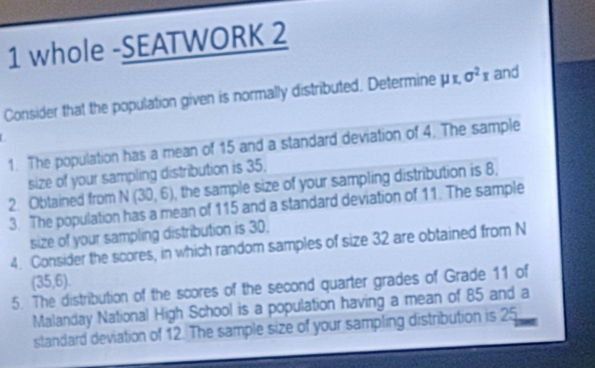 whole -SEATWORK 2 
Consider that the population given is normally distributed. Determine mu π , sigma^2x and 
1. The population has a mean of 15 and a standard deviation of 4. The sample 
size of your sampling distribution is 35. 
2. Obtained from N(30,6) , the sample size of your sampling distribution is 8. 
3. The population has a mean of 115 and a standard deviation of 11. The sample 
size of your sampling distribution is 30. 
4. Consider the scores, in which random samples of size 32 are obtained from N
(35,6). 
5. The distribution of the scores of the second quarter grades of Grade 11 of 
Malanday National High School is a population having a mean of 85 and a 
standard deviation of 12. The sample size of your sampling distribution is 25