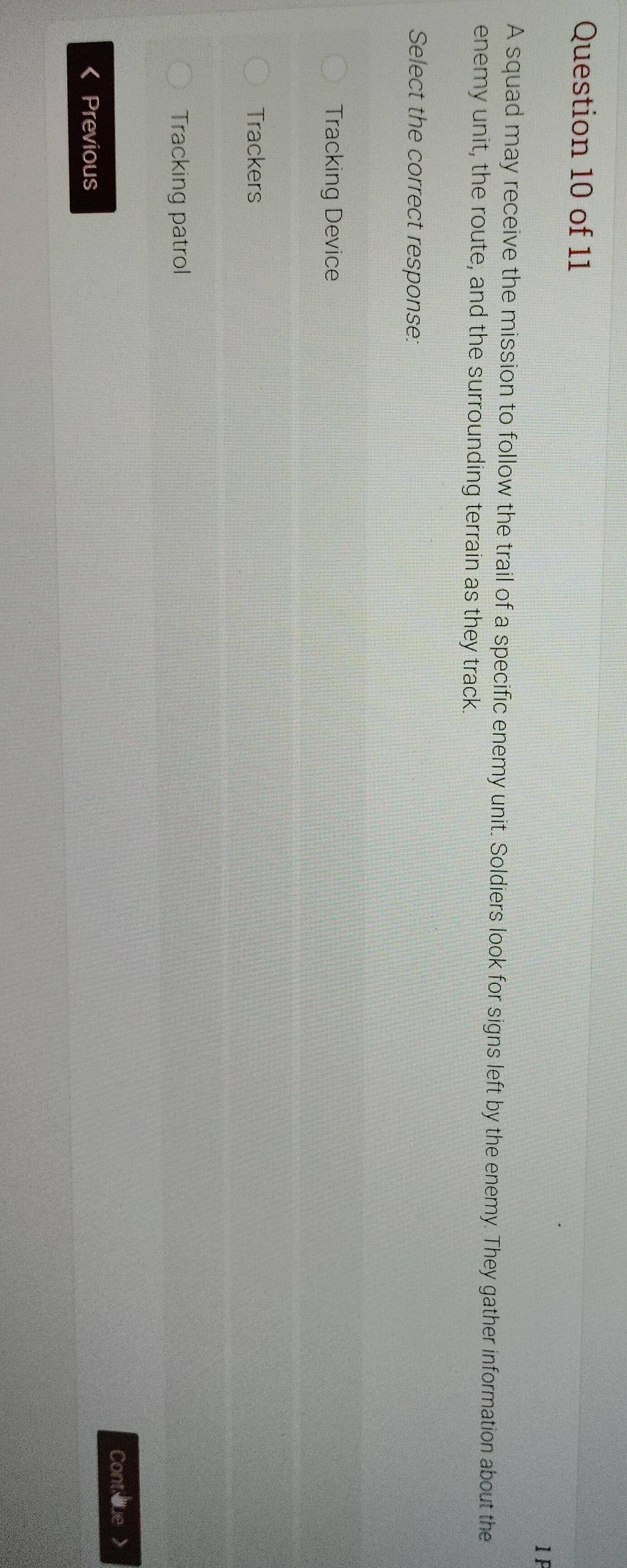 A squad may receive the mission to follow the trail of a specific enemy unit. Soldiers look for signs left by the enemy. They gather information about the
enemy unit, the route, and the surrounding terrain as they track.
Select the correct response:
Tracking Device
Trackers
Tracking patrol
Cont que >
Previous