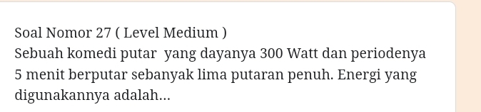 Soal Nomor 27 ( Level Medium ) 
Sebuah komedi putar yang dayanya 300 Watt dan periodenya
5 menit berputar sebanyak lima putaran penuh. Energi yang 
digunakannya adalah...