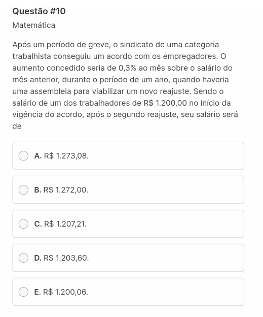 Matemática
Após um período de greve, o sindicato de uma categoria
trabalhista conseguiu um acordo com os empregadores. O
aumento concedido seria de 0,3% ao mês sobre o salário do
mês anterior, durante o período de um ano, quando haveria
uma assembleia para viabilizar um novo reajuste. Sendo o
salário de um dos trabalhadores de R$ 1.200,00 no início da
vigência do acordo, após o segundo reajuste, seu salário será
de
A. R$ 1.273,08.
B. R$ 1.272,00.
C. R$ 1.207,21.
D. R$ 1.203,60.
E. R$ 1.200,06.