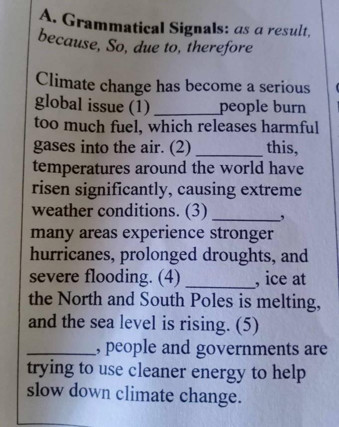 Grammatical Signals: as a result, 
because, So, due to, therefore 
Climate change has become a serious 
global issue (1) _people burn 
too much fuel, which releases harmful 
gases into the air. (2) _this, 
temperatures around the world have 
risen significantly, causing extreme 
weather conditions. (3)_ 
, 
many areas experience stronger 
hurricanes, prolonged droughts, and 
severe flooding. (4) _, ice at 
the North and South Poles is melting, 
and the sea level is rising. (5) 
_, people and governments are 
trying to use cleaner energy to help 
slow down climate change.