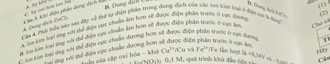 A. Sự khử I
B. Dung dịcn C
C. Sự oxi hóa ion Na
A. Dung dịch ZnCl₂. Câu 3. Khi điện phân dung dịch nau
(1)
D. Dung dịch FeCl: (2)
Câu 4, Phát biểu nào sau đây về thứ tự điện phần trong dung dịch của các ion kim loại ở điện cục là đng'
Cho cả
A. Jon kim loại ứng với thể điện cực chuẩn âm hơn sẽ được điện phân trước ở cực dương
B. lon kim loại ứng với thể điện cực chuẩn âm hơn sẽ được điện phân trước ở cực âm
Jon kim loại ứng với thể điện cực chuẩn dượng hơn sẽ được điện phân trước ở cực dương rước ở cực âm,
Hãy
ni ứng với thể điện cực chuẩn dương hơn liện
T1
huần của cặp oxi hóa - khử Cu^(2+)/Cu và Fe^(2+)/F e lần lượt là +0.34Vvh-0.4
circ (NO_3)_2 0, 1M 1, quá trình khử đầu tiên xã
Câu