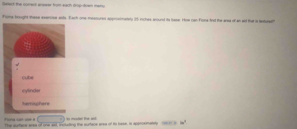 Select the correct answer from each drop-down menu.
Fiona bought these exercise aids. Each one measures approximately 25 inches around its base. How can Fiona find the area of an aid that is textured?
cube
cylinder
hemisphere
Fiona can use a 。 to model the aid.
The surface area of one aid, including the surface area of its base, is approximately 149.21 in^2.