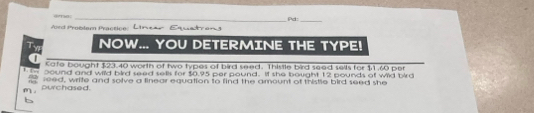 Aord Problam Practice: Pd:_ 
Ty NOW... YOU DETERMINE THE TYPE! 
a Kafe bought $23.40 worth of two types of bird seed. Thistle bird seed sells for $1.60 per 
1 - 0ound and wild bird seed sells for $0.95 per pound. If she bought 12 pounds of wild bird 
m purchased. leed, wrife and solve a linear equation to find the amount of thistle bird seed she