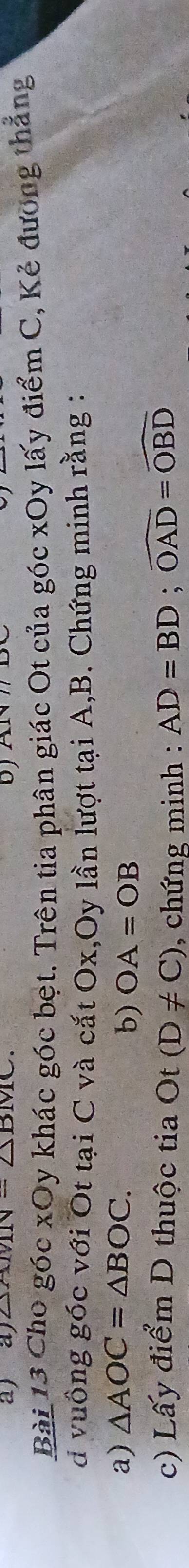 △ AMN=△ BMC. 
Bài 13 Cho góc xOy khác góc bệt. Trên tia phân giác Ot của góc xOy lấy điểm C, Kẻ đương thắng 
d vuông góc với Ot tại C và cắt Ox,Oy lần lượt tại A, B. Chứng minh rằng : 
a) △ AOC=△ BOC. 
b) OA=OB
c) Lấy điểm D thuộc tia Ot (D!= C) , chứng minh : AD=BD; widehat OAD=widehat OBD