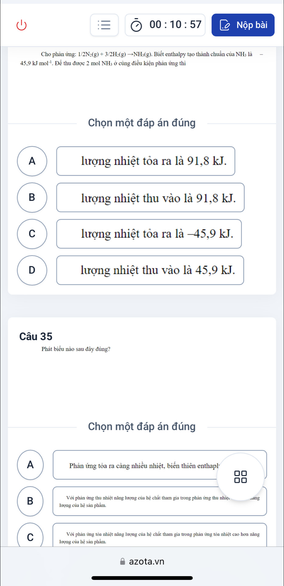 00:10:57 Nộp bài
Cho phản ứng: 1/2N_2(g)+3/2H_2(g)to NH_3(g) g). Biết enthalpy tạo thành chuẩn của NH₃ là
45, 9kJmol^(-1) 4. Để thu được 2 mol NH3 ở cùng điều kiện phản ứng thì
Chọn một đáp án đúng
A lượng nhiệt tỏa ra là 91, 8 kJ.
B lượng nhiệt thu vào là 91, 8 kJ.
C lượng nhiệt tỏa ra là −45, 9 kJ.
D lượng nhiệt thu vào là 45, 9 kJ.
Câu 35
Phát biểu nào sau đây đúng?
Chọn một đáp án đúng
A Phản ứng tỏa ra càng nhiều nhiệt, biến thiên enthapl
Với phản ứng thu nhiệt năng lượng của hệ chất tham gia trong phản ứng thu nhiệc hang
B lượng của hệ sản phẩm.
Với phản ứng tỏa nhiệt năng lượng của hệ chất tham gia trong phản ứng tỏa nhiệt cao hơn năng
C lượng của hệ sản phẩm.
azota.vn