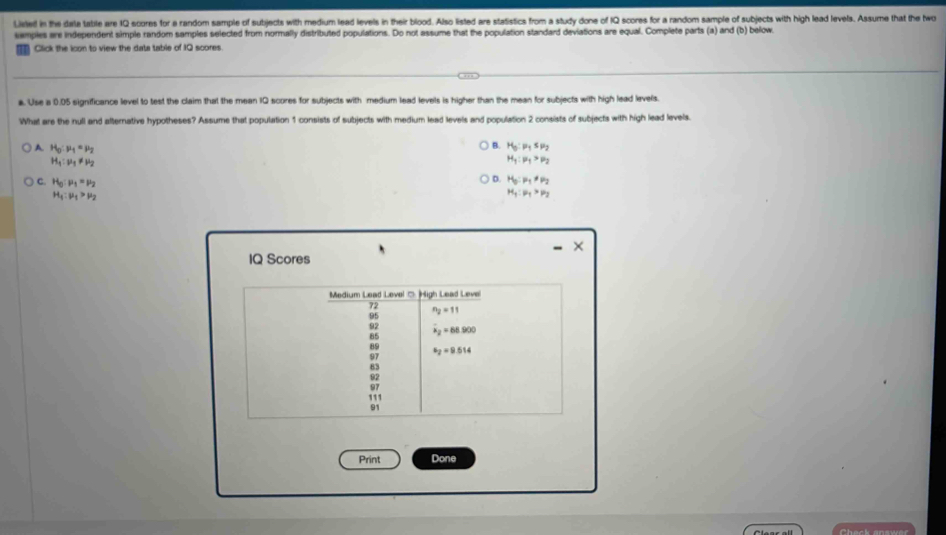 Lieted in the date table are IQ scores for a random sample of subjects with medium lead levels in their blood. Also Ested are statistics from a study done of IQ scores for a random sample of subjects with high lead levels. Assume that the hwo
semples are independent simple random samples selected from normally distributed populations. Do not assume that the population standard deviations are equal. Complete parts (a) and (b) below.
Click the icon to view the data table of IQ scores
a. Use a 0.05 significance level to test the claim that the mean IQ scores for subjects with medium lead levels is higher than the mean for subjects with high lead levels.
What are the null and afternative hypotheses? Assume that population 1 consists of subjects with medium lead levels and population 2 consists of subjects with high lead levels.
B.
A. H_0:mu _1=mu _2 H_3:mu _1≤ mu _2
H_1:mu _1!= mu _2
H_1:mu _1>mu _2
C H_0:mu _1=mu _2
D. H_0:mu _1!= mu _2
H_1:mu _1>mu _2
M_1:mu _1>mu _2
IQ Scores
Print Done