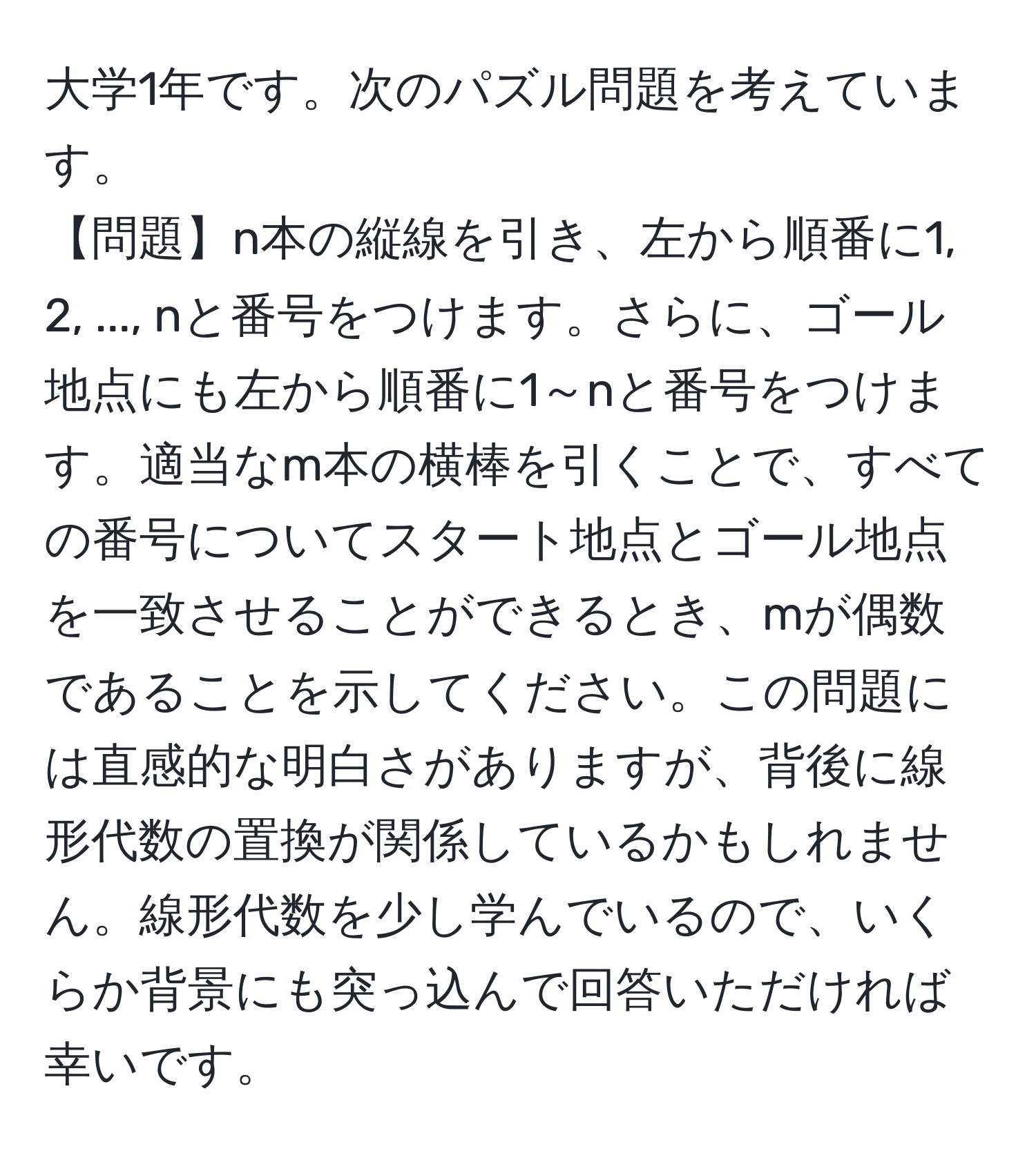 大学1年です。次のパズル問題を考えています。  
【問題】n本の縦線を引き、左から順番に1, 2, ..., nと番号をつけます。さらに、ゴール地点にも左から順番に1～nと番号をつけます。適当なm本の横棒を引くことで、すべての番号についてスタート地点とゴール地点を一致させることができるとき、mが偶数であることを示してください。この問題には直感的な明白さがありますが、背後に線形代数の置換が関係しているかもしれません。線形代数を少し学んでいるので、いくらか背景にも突っ込んで回答いただければ幸いです。