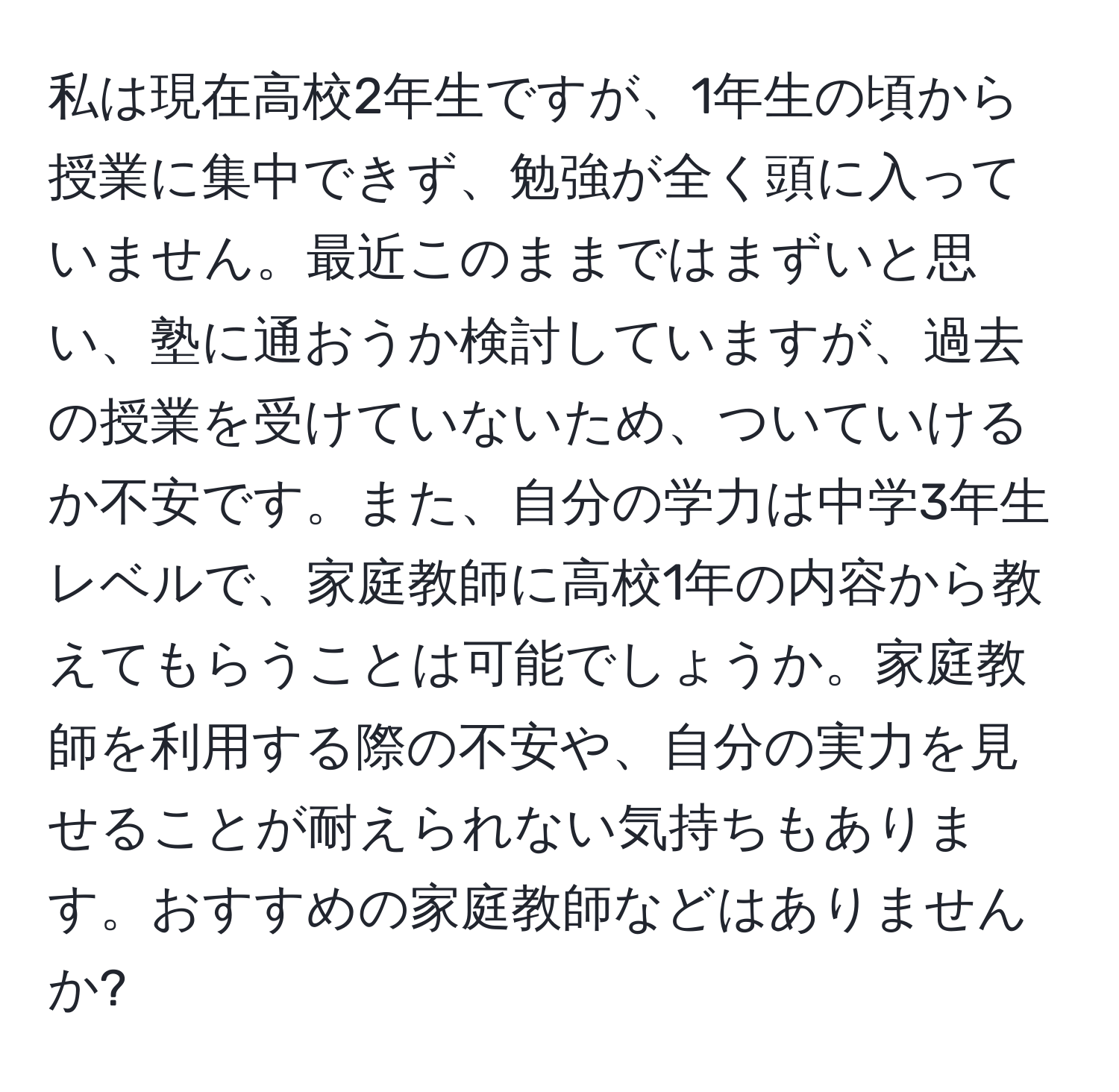 私は現在高校2年生ですが、1年生の頃から授業に集中できず、勉強が全く頭に入っていません。最近このままではまずいと思い、塾に通おうか検討していますが、過去の授業を受けていないため、ついていけるか不安です。また、自分の学力は中学3年生レベルで、家庭教師に高校1年の内容から教えてもらうことは可能でしょうか。家庭教師を利用する際の不安や、自分の実力を見せることが耐えられない気持ちもあります。おすすめの家庭教師などはありませんか?