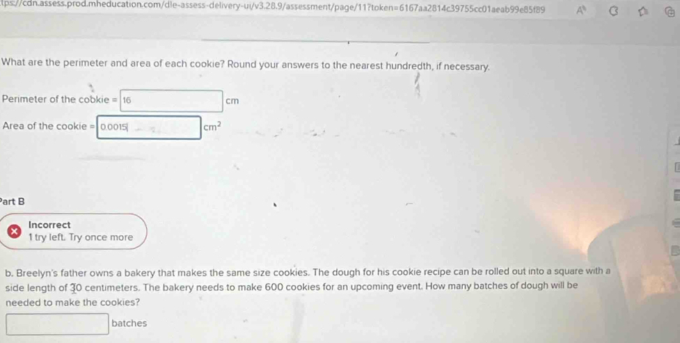 What are the perimeter and area of each cookie? Round your answers to the nearest hundredth, if necessary. 
Perimeter of the cookie = 16
m
Area of the cookie = 0.0015| |cm^2
Part B 
Incorrect 
1 try left. Try once more 
b. Breelyn's father owns a bakery that makes the same size cookies. The dough for his cookie recipe can be rolled out into a square with a 
side length of 30 centimeters. The bakery needs to make 600 cookies for an upcoming event. How many batches of dough will be 
needed to make the cookies? 
batches