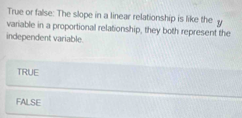 True or false: The slope in a linear relationship is like the
variable in a proportional relationship, they both represent the
independent variable.
TRUE
FALSE