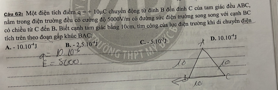 Một điện tích điểm q=+10mu C chuyển động từ đỉnh B đến đỉnh C của tam giác đều ABC,
nằm trong điện trường đều có cường độ 5000V/m có đường sức điện trường song song với cạnh BC
có chiều từ C đến B. Biết cạnh tam giác bằng 10cm, tìm công của lực điện trường khi di chuyển điện
tích trên theo đoạn gấp khúc BAC:
_
A. -10.10^(-4)J B. -2,5.10^(-4)J C. -5.10^(-3)J
_
_
_