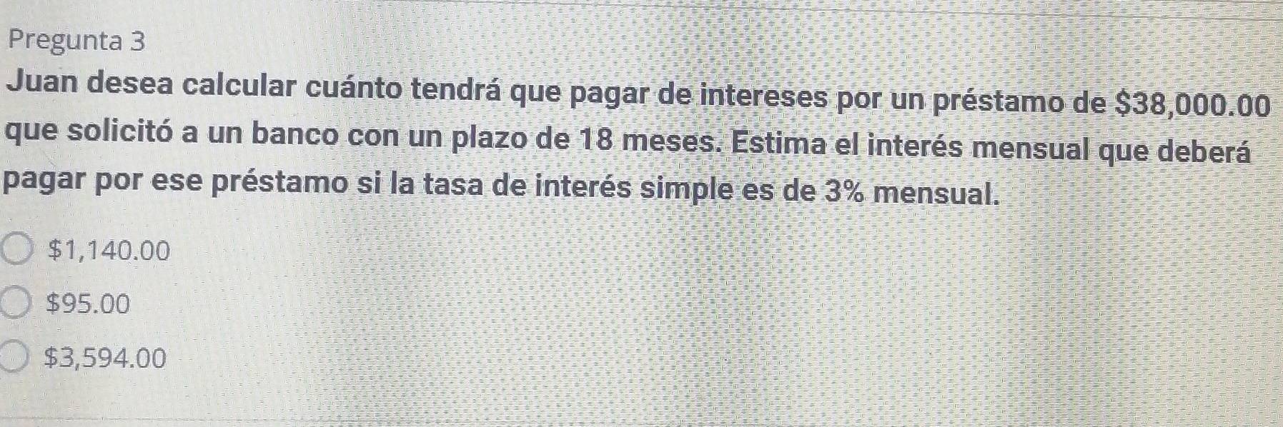 Pregunta 3
Juan desea calcular cuánto tendrá que pagar de intereses por un préstamo de $38,000.00
que solicitó a un banco con un plazo de 18 meses. Estima el interés mensual que deberá
pagar por ese préstamo si la tasa de interés simple es de 3% mensual.
$1,140.00
$95.00
$3,594.00