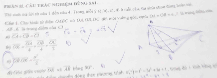 PhAn II Cầu trẬC ngHiệM đúnG SAI. 
Th sih tra lới từ câu 1 đến câu 4. Trong mỗi ý a), b), c), d) ở mỗi câu, thí sinh chọn đùng hoặc sai. 
Cáu 1. Cho hình từ điện OABC có OA, OB, OC đôi một vuông góc, cạnh OA=OB=a, l là trung điểm của
AB , K. là trung điểm của CI
overline CA/ overline CB=overline CI
overline OK=frac overline OA4+frac overline OB4+frac overline OC2
overline OB· OK= a^2/2 
độ Gốc giữa vecta overline OK vector AB bằng 90°. 
Âm chyền động theo phương trình s(t)=t^3-3t^2+8t+1 18 , trong dò í tính bằng gé