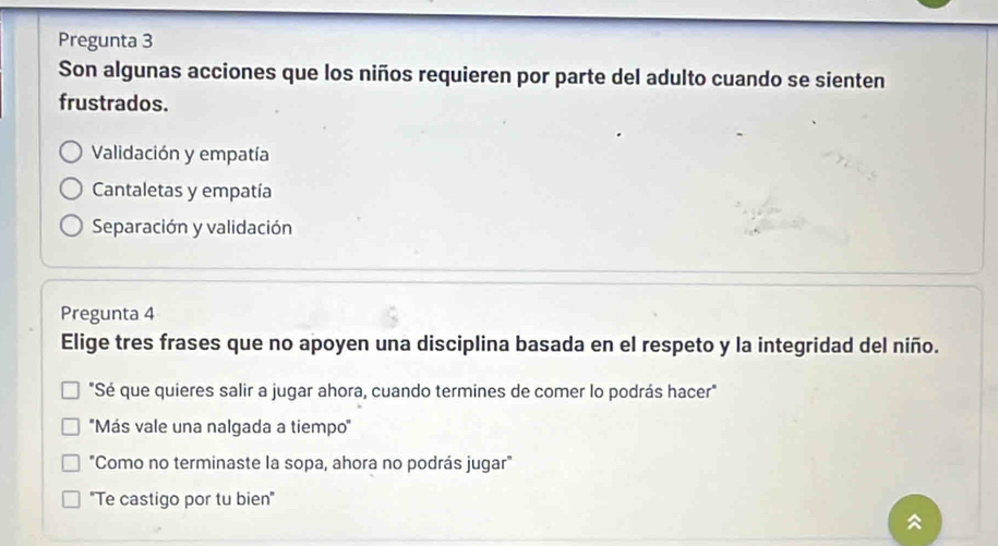 Pregunta 3
Son algunas acciones que los niños requieren por parte del adulto cuando se sienten
frustrados.
Validación y empatía
Cantaletas y empatía
Separación y validación
Pregunta 4
Elige tres frases que no apoyen una disciplina basada en el respeto y la integridad del niño.
"Sé que quieres salir a jugar ahora, cuando termines de comer lo podrás hacer"
''Más vale una nalgada a tiempo''
"Como no terminaste la sopa, ahora no podrás jugar"
"Te castigo por tu bien"