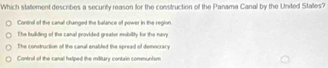 Which statement describes a security reason for the construction of the Panama Canal by the United States?
Control of the canal changed the balance of power in the region
The building of the canal provided greater mobility for the navy
The construction of the canal enabled the spread of democracy
Control of the canal helped the military contain communism