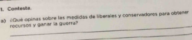 Contesta. 
a) £Qué opinas sobre las medidas de liberales y conservadores para obtener 
recursos y ganar la guerra? 
_