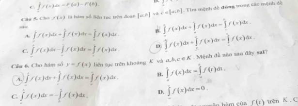 C. ∈tlimits _0^((frac 1)2)f(x)dx=F(a)-F(b). D. 1
Câu 5. Cho f(x) là hàm số liên tục trên đoạn [a:b] và c∈ [a;b]. Tim mệnh đề đúng trong các mệnh đề
s
A. ∈t f(x)dx+∈tlimits _a^(bf(x)dx=∈tlimits _b^af(x)dx. B. ∈tlimits _0^1f(x)dx+∈tlimits _a^cf(x)dx=∈tlimits _c^bf(x)dx.
C. ∈tlimits 'f(x)dx-∈tlimits _a^cf(x)dx=∈tlimits _c^cf(x)dx. D. ∈tlimits _a^bf(x)dx+∈tlimits _c^af(x)dx=∈tlimits _c^bf(x)dx.
Câu 6. Cho hàm số y=f(x) liên tục trên khoàng K và ∈tlimits _a^bf(x)dx=∈tlimits _a^bf(t)dt. a,b,c∈ K. Mệnh đề nào sau đây sai?
A. ∈tlimits _0x)dx)f(x)dx+∈tlimits _a^(bf(x)dx=∈tlimits _0^cf(x)dx. B.
C. ∈tlimits 'f(x)dx=-∈tlimits _ax=-∈t)f(x)dx.
D. ∈tlimits _a^af(x)dx=0.
hên hàm của f(t) trên K . C