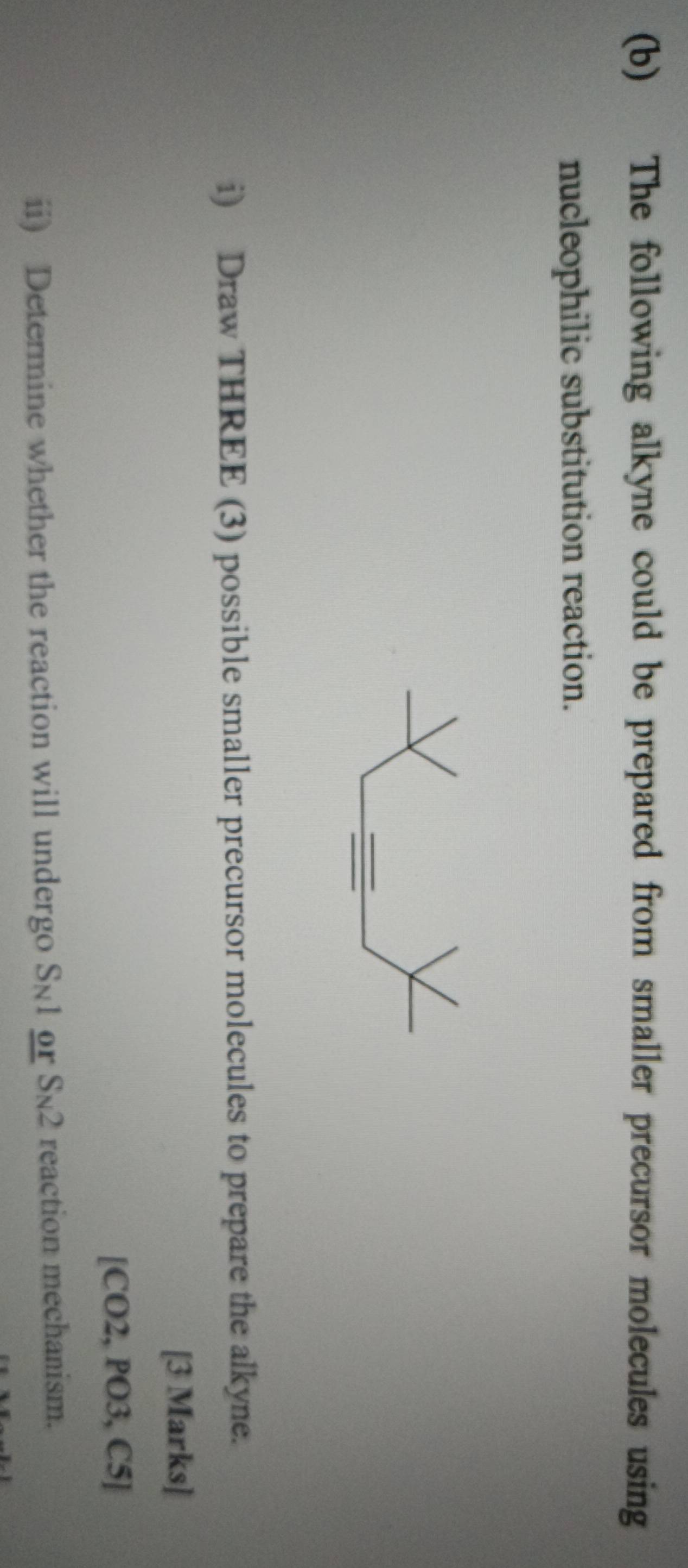 The following alkyne could be prepared from smaller precursor molecules using 
nucleophilic substitution reaction. 
i) Draw THREE (3) possible smaller precursor molecules to prepare the alkyne. 
[3 Marks] 
[CO2, PO3, C5] 
ii) Determine whether the reaction will undergo S_N1 or S_N2 reaction mechanism.