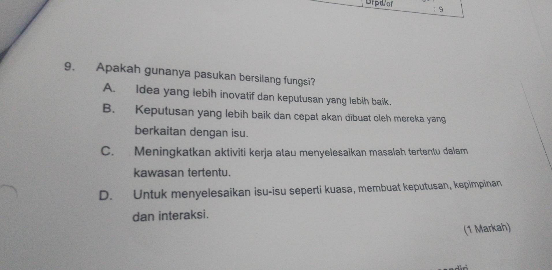 Drpd/of ： 9
9. Apakah gunanya pasukan bersilang fungsi?
A. Idea yang lebih inovatif dan keputusan yang lebih baik.
B. Keputusan yang lebih baik dan cepat akan dibuat oleh mereka yang
berkaitan dengan isu.
C. Meningkatkan aktiviti kerja atau menyelesaikan masalah tertentu dalam
kawasan tertentu.
D. Untuk menyelesaikan isu-isu seperti kuasa, membuat keputusan, kepimpinan
dan interaksi.
(1 Markah)