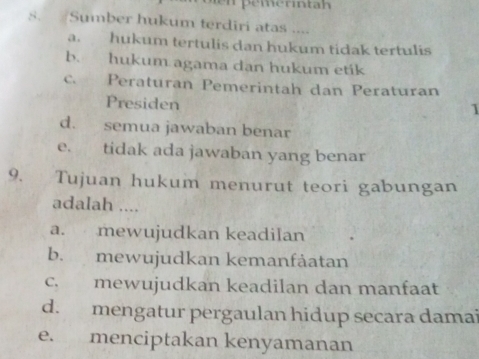 Sumber hukum terdiri atas ....
a. hukum tertulis dan hukum tidak tertulis
b. hukum agama dan hukum etik
c. Peraturan Pemerintah dan Peraturan
Presiden
1
d. semua jawaban benar
e. tidak ada jawaban yang benar
9. Tujuan hukum menurut teori gabungan
adalah ....
a. mewujudkan keadilan
b. mewujudkan kemanfåatan
c. mewujudkan keadilan dan manfaat
d. mengatur pergaulan hidup secara damai
e. menciptakan kenyamanan