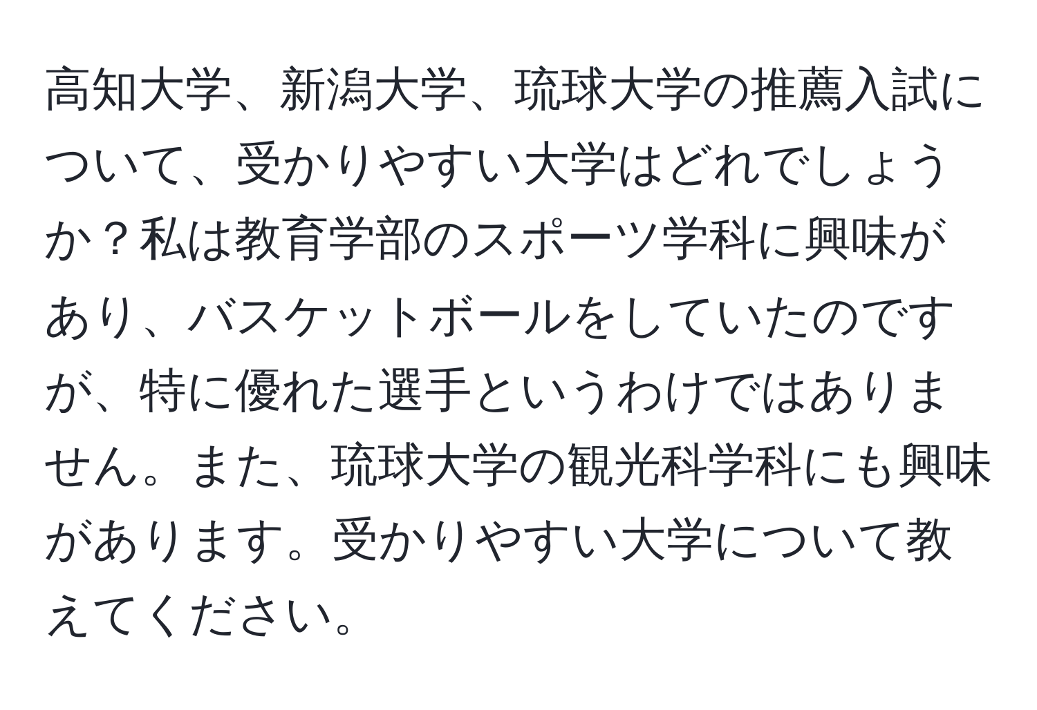 高知大学、新潟大学、琉球大学の推薦入試について、受かりやすい大学はどれでしょうか？私は教育学部のスポーツ学科に興味があり、バスケットボールをしていたのですが、特に優れた選手というわけではありません。また、琉球大学の観光科学科にも興味があります。受かりやすい大学について教えてください。