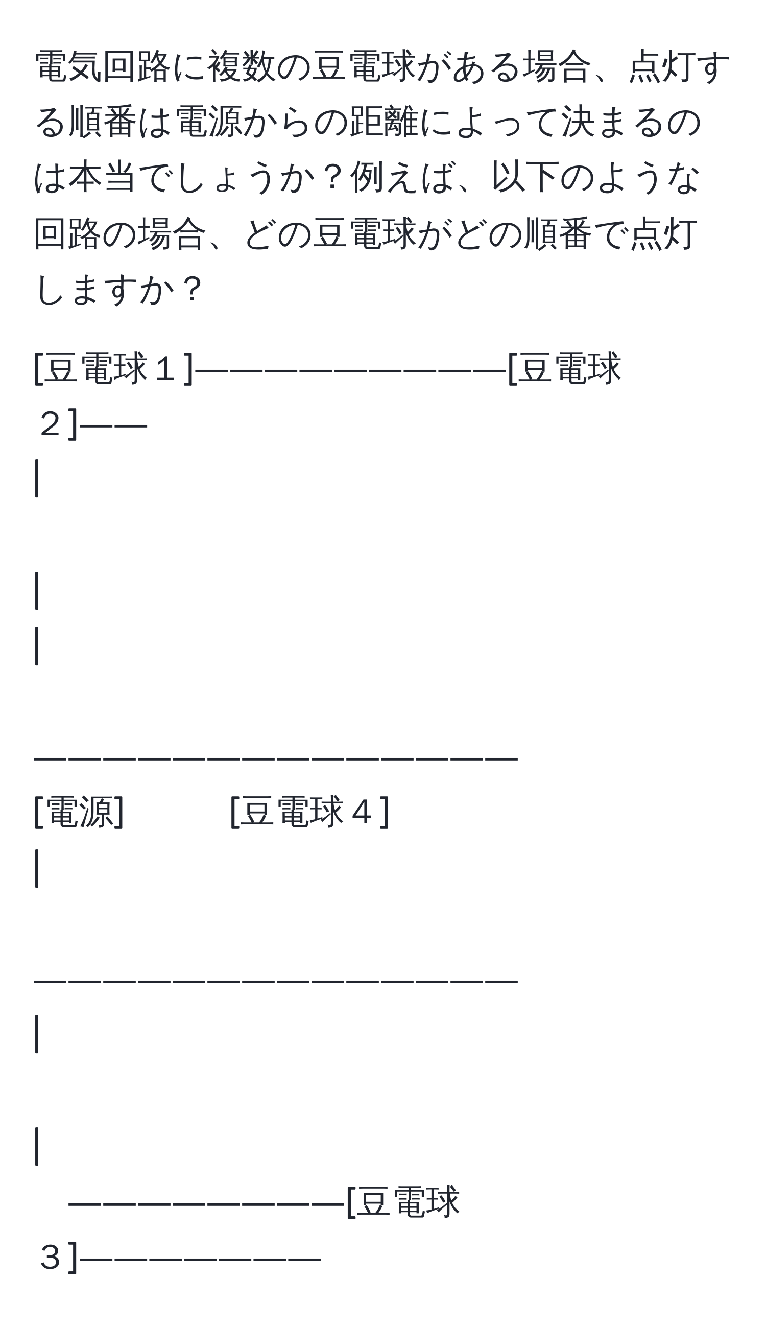 電気回路に複数の豆電球がある場合、点灯する順番は電源からの距離によって決まるのは本当でしょうか？例えば、以下のような回路の場合、どの豆電球がどの順番で点灯しますか？ 

[豆電球１]―――――――――[豆電球２]―― 
| 　　　　　 　　　　　　　　　　　　　　　　　　　　　　　| 
| 　　　　　 　　　―――――――――――――― 
[電源]　　　[豆電球４] 
| 　　　　　 　　　―――――――――――――― 
| 　　　　　 　　　　　　　　　　　　　　　　　　　　　　　| 
――――――――[豆電球３]―――――――