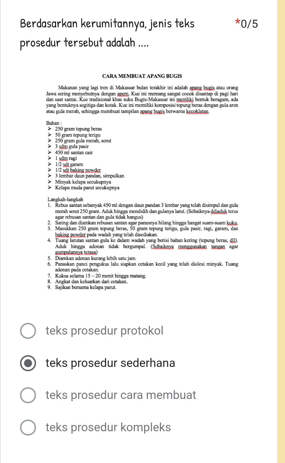 Berdasarkan kerumitannya, jenis teks *0/5
prosedur tersebut adalah ....
CARA MEMBUAT APANG BUGIS
Makanan yang lagi tren di Makassar bulan terakhir ini adalah apang bugis atau orang
Jawa sering menyebutnya dengan apem. Kue ini memang sangat cocok disantap di pagi hari
dan saat santai. Kue tradisional khas suku Bugis-Makassar ini memliki bentuk beragam, ada
yang bentuknya segitiga dan kotak. Kue ini memiliki komposisi tepung beras dengan gula aren
atau gula merah, schingga membuat tampilan apang bugis berwarna kecoklatan.
Bahan :
> 250 gram tepung beras
> 50 gram tepung terigu
250 gram gula merah, serut
3 sdm gula pasir
450 ml santan cair
> 1 sdm ragi
> 1/2 sdt garam
1/2 sdt baking powder
> 3 lembar daun pandan, simpulkan
Minyak kelapa secukupnya
Kelapa muda parut sccukupnya
Langkah-langkah
1. Rebus santan sebanyak 450 ml dengan daun pandan 3 lembar yang telah disimpul dan gula
merah serut 250 gram. Aduk hingga mendidih dan gulanya larut. (Sebaiknya ddiaduk terus
agar rebusan santan dan gula tidak hangus)
2. Saring dan diamkan rebusan santan agar panasnya hilang hingga hangat suam-suam kuku.
3. Masukkan 250 gram tepung beras, 50 gram tepung terigu, gula pasir, ragi, garam, dan
baking powder pada wadah yang telah disediakan.
4. Tuang larutan santan gula ke dalam wadah yang berisi bahan kering (tepung beras, dll).
Aduk hingga adonan tidak bergumpal. (Sebaiknya menggunakan tangan agar
gumpalannya tcrasa)
5. Diamkan adonan kurang lebih satu jam.
6. Panaskan panci pengukus lalu siapkan cetakan kecil yang telah diolesi minyak. Tuang
adonan pada cetakan.
7. Kukus selama 15 - 20 menit hingga matang.
8. Angkat dan keluarkan dari cetakan.
9. Sajikan bersama kelapa parut.
teks prosedur protokol
teks prosedur sederhana
teks prosedur cara membuat
teks prosedur kompleks