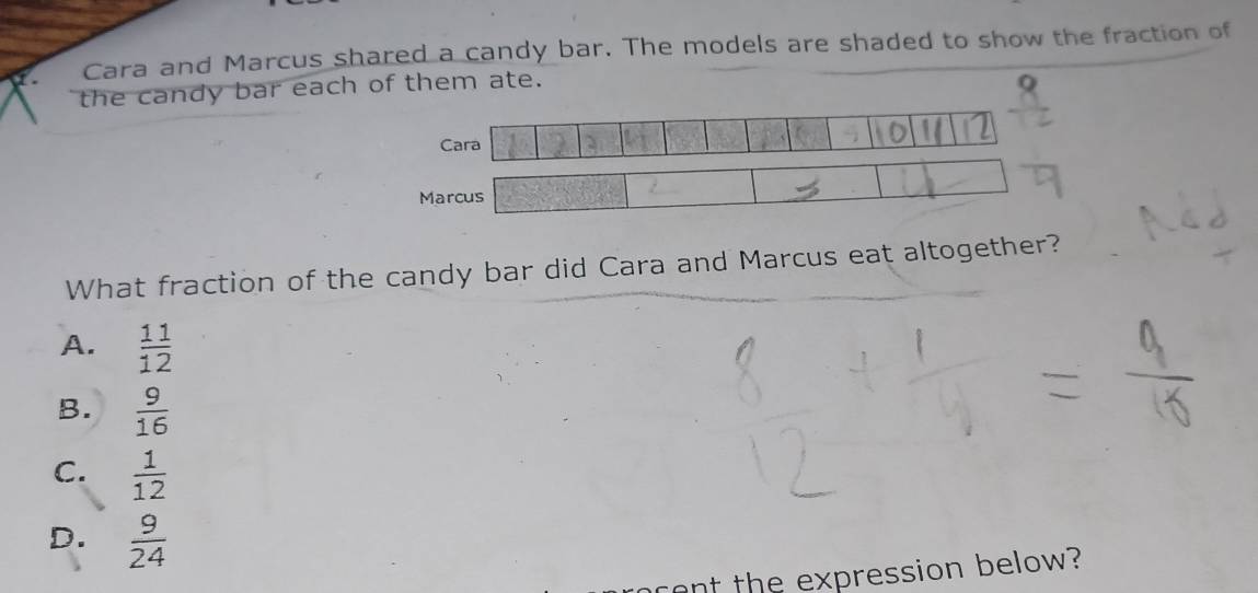 Cara and Marcus shared a candy bar. The models are shaded to show the fraction of
the candy bar each of them ate.
Cara
Marcus
What fraction of the candy bar did Cara and Marcus eat altogether?
A.  11/12 
B.  9/16 
C.  1/12 
D.  9/24 
cent the expression below?